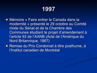 1997 Mémoire « Faire entrer le Canada dans la modernité » présenté le 29 octobre au Comité mixte du Sénat et de la Chambre des Communes étudiant le projet d’amendement à l’article 93 de l’AANB (Acte de l’Amérique du Nord Britannique, 1867) Remise du Prix Condorcet à titre posthume, à l’Institut canadien de Montréal  