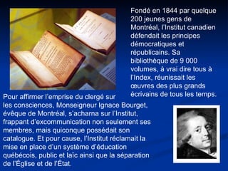 Fondé en 1844 par quelque 200 jeunes gens de Montréal, l’Institut canadien défendait les principes démocratiques et républicains. Sa bibliothèque de 9 000 volumes, à vrai dire tous à l’Index, réunissait les œuvres des plus grands écrivains de tous les temps.  Pour affirmer l’emprise du clergé sur  les consciences, Monseigneur Ignace Bourget, évêque de Montréal, s’acharna sur l’Institut, frappant d’excommunication non seulement ses membres, mais quiconque possédait son catalogue. Et pour cause, l’Institut réclamait la mise en place d’un système d’éducation québécois, public et laïc ainsi que la séparation de l’Église et de l’État .  