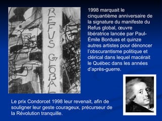 1998 marquait le cinquantième anniversaire de la signature du manifeste du Refus global, œuvre libératrice lancée par Paul-Émile Borduas et quinze autres artistes pour dénoncer l’obscurantisme politique et clérical dans lequel macérait le Québec dans les années d’après-guerre.  Le prix Condorcet 1998 leur revenait, afin de souligner leur geste courageux, précurseur de la Révolution tranquille. 