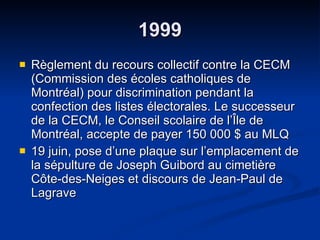 1999 Règlement du recours collectif contre la CECM (Commission des écoles catholiques de Montréal) pour discrimination pendant la confection des listes électorales. Le successeur de la CECM, le Conseil scolaire de l’Île de Montréal, accepte de payer 150 000 $ au MLQ 19 juin, pose d’une plaque sur l’emplacement de la sépulture de Joseph Guibord au cimetière Côte-des-Neiges et discours de Jean-Paul de Lagrave  