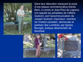 Dans leur allocution marquant la pose d’une plaque commémorative Daniel Baril, ci-contre et Jean-Paul de Lagrave ont rappelé les péripéties de l’affaire Guibord, soit l’excommunication de Joseph Guibord, imprimeur, membre de l’Institut canadien, démocrate et partisan des Lumières, par Ignace Bourget, évêque ultramontain de Montréal.  