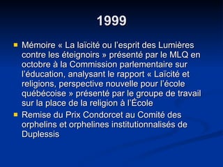 1999 Mémoire « La laïcité ou l’esprit des Lumières contre les éteignoirs » présenté par le MLQ en octobre à la Commission parlementaire sur l’éducation, analysant le rapport « Laïcité et religions, perspective nouvelle pour l’école québécoise » présenté par le groupe de travail sur la place de la religion à l’École Remise du Prix Condorcet au Comité des orphelins et orphelines institutionnalisés de Duplessis 