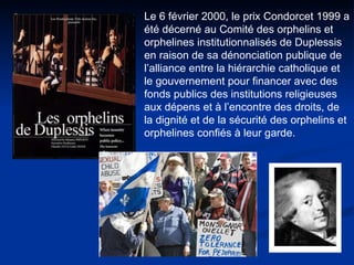 Le 6 février 2000, le prix Condorcet 1999 a été décerné au Comité des orphelins et orphelines institutionnalisés de Duplessis en raison de sa dénonciation publique de l’alliance entre la hiérarchie catholique et le gouvernement pour financer avec des fonds publics des institutions religieuses aux dépens et à l’encontre des droits, de la dignité et de la sécurité des orphelins et orphelines confiés à leur garde.   