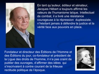 En tant qu’auteur, éditeur et sénateur, Jacques Hébert a toujours affirmé les valeurs de l’humanisme laïque. Intellectuel de combat, il a livré une résistance courageuse à la répression  duplessiste, n’hésitant jamais à défendre la justice et la vérité face aux pouvoirs en place.  Fondateur et directeur des Éditions de l’Homme et des Éditions du jour, co-fondateur et président de la Ligue des droits de l’homme, il n’a pas craint de publier des ouvrages, d’affirmer des idées  qui s’inscrivaient à contre courant de la frileuse rectitude politique de l’époque.  