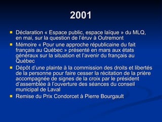 2001 Déclaration « Espace public, espace laïque » du MLQ, en mai, sur la question de l’éruv à Outremont Mémoire « Pour une approche républicaine du fait français au Québec » présenté en mars aux états généraux sur la situation et l’avenir du français au Québec Dépôt d’une plainte à la commission des droits et libertés de la personne pour faire cesser la récitation de la prière accompagnée de signes de la croix par le président d’assemblée à l’ouverture des séances du conseil municipal de Laval  Remise du Prix Condorcet à Pierre Bourgault  