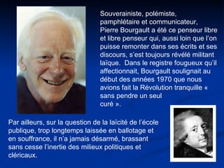 Souverainiste, polémiste, pamphlétaire et communicateur, Pierre Bourgault a été ce penseur libre et libre penseur qui, aussi loin que l’on puisse remonter dans ses écrits et ses discours, s’est toujours révélé militant laïque.  Dans le registre fougueux qu’il affectionnait, Bourgault soulignait au début des années 1970 que nous avions fait la Révolution tranquille « sans pendre un seul  curé ». Par ailleurs, sur la question de la laïcité de l’école publique, trop longtemps laissée en ballotage et en souffrance, il n’a jamais désarmé, brassant sans cesse l’inertie des milieux politiques et cléricaux.  