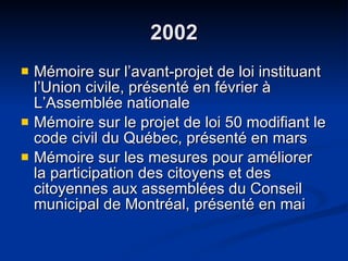 2002 Mémoire sur l’avant-projet de loi instituant l’Union civile, présenté en février à L’Assemblée nationale  Mémoire sur le projet de loi 50 modifiant le code civil du Québec, présenté en mars Mémoire sur les mesures pour améliorer la participation des citoyens et des citoyennes aux assemblées du Conseil municipal de Montréal, présenté en mai 