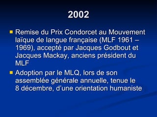 2002 Remise du Prix Condorcet au Mouvement laïque de langue française (MLF 1961 – 1969), accepté par Jacques Godbout et Jacques Mackay, anciens président du MLF Adoption par le MLQ, lors de son assemblée générale annuelle, tenue le  8 décembre, d’une orientation humaniste  