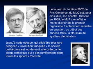 Le lauréat de l’édition 2002 du Prix Condorcet du MLQ est, pour ainsi dire, son ancêtre. Dissous en 1969, le MLF a en effet le mérite d’avoir été le premier organisme à notamment remettre en question, au début des années 1960, la structure du système d’éducation.  Jusqu’à cette époque, qui allait être plus tard désignée « révolution tranquille » la société québécoise est lourdement sclérosée par le clergé catholique qui a des ramifications dans toutes les sphères d’activité.   