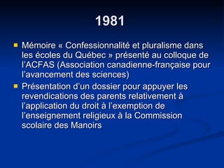 1981  Mémoire « Confessionnalité et pluralisme dans les écoles du Québec » présenté au colloque de l’ACFAS (Association canadienne-française pour l’avancement des sciences) Présentation d’un dossier pour appuyer les revendications des parents relativement à l’application du droit à l’exemption de l’enseignement religieux à la Commission scolaire des Manoirs 