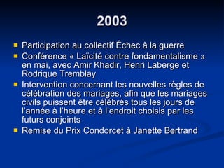 2003 Participation au collectif Échec à la guerre  Conférence « Laïcité contre fondamentalisme » en mai, avec Amir Khadir, Henri Laberge et Rodrique Tremblay Intervention concernant les nouvelles règles de célébration des mariages, afin que les mariages civils puissent être célébrés tous les jours de l’année à l’heure et à l’endroit choisis par les futurs conjoints Remise du Prix Condorcet à Janette Bertrand 