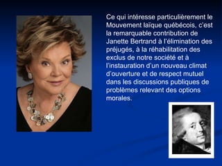 Ce qui intéresse particulièrement le Mouvement laïque québécois, c’est la remarquable contribution de Janette Bertrand à l’élimination des préjugés, à la réhabilitation des exclus de notre société et à l’instauration d’un nouveau climat d’ouverture et de respect mutuel dans les discussions publiques de problèmes relevant des options morales.  