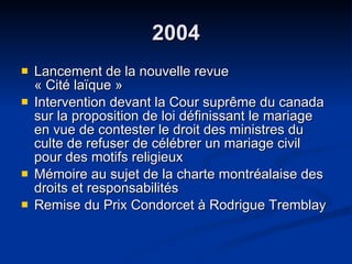 2004 Lancement de la nouvelle revue  « Cité laïque » Intervention devant la Cour suprême du canada sur la proposition de loi définissant le mariage en vue de contester le droit des ministres du culte de refuser de célébrer un mariage civil pour des motifs religieux Mémoire au sujet de la charte montréalaise des droits et responsabilités Remise du Prix Condorcet à Rodrigue Tremblay  