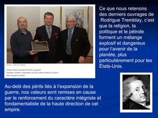 Ce que nous retenons des derniers ouvrages de  Rodrigue Tremblay, c’est que la religion, la politique et le pétrole forment un mélange explosif et dangereux pour l’avenir de la planète, plus particulièrement pour les États-Unis.  Au-delà des périls liés à l’expansion de la guerre, nos valeurs sont remises en cause par le renforcement du caractère intégriste et fondamentaliste de la haute direction de cet empire. 
