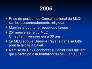 2006 Prise de position du Conseil national du MLQ sur les accommodements religieux Manifeste pour une république laïque  25 e  anniversaire du MLQ :  Un 25 e  anniversaire qui a 30 ans ! Le MLQ appuie Danielle Payette dans sa lutte pour la laïcité à Laval Remise du Prix Condorcet à Daniel Baril militant qui a participé à la fondation du MLQ en 1981 