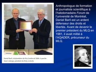 Anthropologue de formation  et journaliste scientifique à l’hebdomadaire  Forum  de l’université de Montréal, Daniel Baril est un ardent défenseur des droits et libertés. Avant de devenir le premier président du MLQ en 1981, il avait milité à l’AQADER, précurseur du MLQ.  