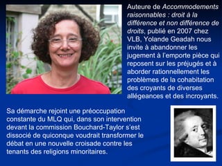 Auteure de  Accommodements raisonnables : droit à la différence et non différence de droits , publié en 2007 chez VLB, Yolande Geadah nous invite à abandonner les jugement à l’emporte pièce qui reposent sur les préjugés et à aborder rationnellement les problèmes de la cohabitation des croyants de diverses allégeances et des incroyants. Sa démarche rejoint une préoccupation constante du MLQ qui, dans son intervention devant la commission Bouchard-Taylor s’est dissocié de quiconque voudrait transformer le débat en une nouvelle croisade contre les tenants des religions minoritaires.  