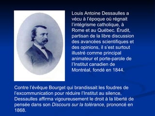 Louis Antoine Dessaulles a vécu à l’époque où régnait l’intégrisme catholique, à Rome et au Québec. Érudit, partisan de la libre discussion des avancées scientifiques et des opinions, il s’est surtout illustré comme principal animateur et porte-parole de l’Institut canadien de Montréal, fondé en 1844. Contre l’évêque Bourget qui brandissait les foudres de l’excommunication pour réduire l’Institut au silence, Dessaulles affirma vigoureusement le droit à la liberté de pensée dans son  Discours sur la tolérance,  prononcé   en 1868.  