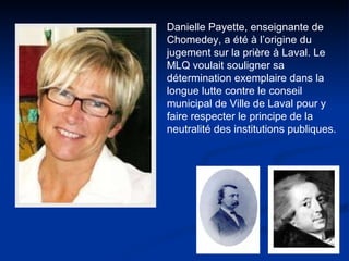 Danielle Payette, enseignante de Chomedey, a été à l’origine du jugement sur la prière à Laval. Le MLQ voulait souligner sa détermination exemplaire dans la longue lutte contre le conseil municipal de Ville de Laval pour y faire respecter le principe de la neutralité des institutions publiques.  
