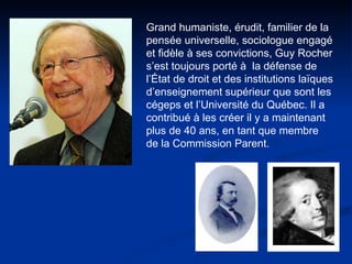 Grand humaniste, érudit, familier de la pensée universelle, sociologue engagé et fidèle à ses convictions, Guy Rocher s’est toujours porté à  la défense de l’État de droit et des institutions laïques d’enseignement supérieur que sont les cégeps et l’Université du Québec. Il a contribué à les créer il y a maintenant plus de 40 ans, en tant que membre de la Commission Parent. 