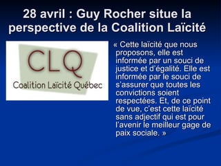 28 avril : Guy Rocher situe la perspective de la Coalition Laïcité « Cette laïcité que nous proposons, elle est informée par un souci de justice et d’égalité. Elle est informée par le souci de s’assurer que toutes les convictions soient respectées. Et, de ce point de vue, c’est cette laïcité sans adjectif qui est pour l’avenir le meilleur gage de paix sociale. »  