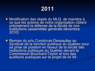 2011 Modification des objets du MLQ  de manière à ce que les actions de notre organisation ciblent précisément la défense de la laïcité de nos institutions (assemblée générale décembre 2010)  Remise du prix Condorcet-Dessaulles au Syndicat de la fonction publique du Québec pour sa prise de position en faveur de la laïcité des institutions publiques du Québec devant la Commission Bouchard-Taylor et lors des auditions publiques sur le projet de loi 94  