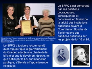 Marie-Michelle Poisson, présidente du MLQ remet le prix Condorcet-Dessaulles  2011 à Lucie Martineau, présidente générale du SFPQ. À droite, Lucie Jobin,  trésorière du MLQ. Le SFPQ s’est démarqué par ses positions courageuses, conséquentes et constantes en faveur de la laïcité des institutions publiques devant la Commission Bouchard-Taylor et lors des auditions publiques sur les projets de loi 16 et 94. Le SFPQ a toujours recommandé avec vigueur que le gouvernement du Québec adopte une charte de la laïcité et que le devoir de réserve, tel que défini par la Loi sur la fonction publique, s’étende à l’appartenance religieuse.  