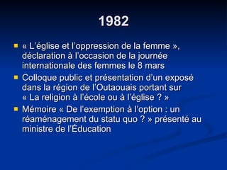 1982 « L’église et l’oppression de la femme », déclaration à l’occasion de la journée internationale des femmes le 8 mars  Colloque public et présentation d’un exposé dans la région de l’Outaouais portant sur  « La religion à l’école ou à l’église ? » Mémoire « De l’exemption à l’option : un réaménagement du statu quo ? » présenté au ministre de l’Éducation  