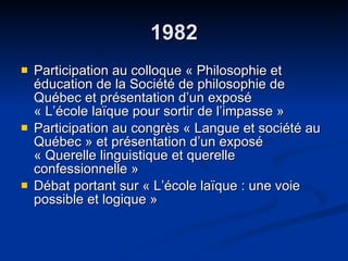 1982 Participation au colloque « Philosophie et éducation de la Société de philosophie de Québec et présentation d’un exposé  « L’école laïque pour sortir de l’impasse » Participation au congrès « Langue et société au Québec » et présentation d’un exposé  « Querelle linguistique et querelle confessionnelle » Débat portant sur « L’école laïque : une voie possible et logique » 