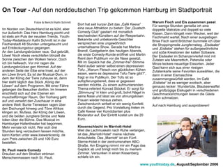 Fotos & Bericht Kathi Schmitt Im Norden von Deutschland ist es kühl, aber nur äußerlich: Das Herz Hamburg pocht und ist stets am Puls der neusten Trends. Youth-Today-Redakteurin Kathi Schmitt ist in der Fischerstadt 48 Stunden untergetaucht und auf Entdeckungstour gegangen.  An den Landungsbrücken raus: Gut gebrüllt, Löwe! Noch etwas verschlafen blinzelt die Sonne zwischen den Wolken hervor. Doch ich bin hellwach. Vor mir ragen die Landungsbrücken gen Himmel. Auf der anderen Seite der Elbe eine Insel, auf der ein Löwe thront. Es ist der Musical-Dom, in dem der König der Tiere zuhause ist, denn hier steht täglich das Stück „König der Löwen“ auf dem Programm. Mit einer Fähre gelangen die Besucher dorthin. Im Inneren erschließt sich auf drei Ebenen ein muschelförmiger Raum. Der Vorhang geht auf und versetzt den Zuschauer in eine andere Welt: Bunte Tierwesen ragen über den Dschungel hinweg und Töne Afrikas klingen an. Mufasa, der König der Löwen, und die beiden Jungtiere Simba und Nala tollen über die Bühne. Das Musical im Hamburger Hafentheater hat begonnen. Mehr verrate ich nicht. Wer sich drei Stunden lang verzaubern lassen möchte, kann Karten unter www.loewenkoenig .de zum Preis zwischen 25 und 100 Euro bestellen. St. Pauli meets Comedy Draußen auf den Straßen strömen Menschenmassen nach St. Pauli.   Dort hat seit kurzer Zeit das „Café Keese“ eine neue Attraktion zu bieten: Der „Quatsch Comedy Club“ gastiert mit monatlich wechselnden Künstlern auf der Reeperbahn. Bekannte und unbekannte Gesichter versprechen eine ungewöhnlich unterhaltsame Show. Gerade hat Martina Brandl, Gastgeberin des heutigen Abends, die erste Comedy-Runde eröffnet und Martin Reinl dem Publikum vor die Nase gesetzt.  Mit im Gepäck hat die „Zimmer-frei“-Stimme Reinl außer seiner selbst einen depressiven Tofu: „Warum Fleisch von glücklichen Kühen essen, wenn es depressive Tofu-Tiere gibt?“, fragt er ins Publikum. Der Tofu ist so aufopferungsbereit, dass er gegessen werden möchte. Zu einem aufmunterenden Thema referiert Konrad Stöckel. Er sorgt für „Stimmung“ in klein und groß, bohrt Nägel in seine Nase und lässt sie von ahnungslosen Frauen wieder heraus ziehen. Zwischendurch wirbelt er ein wenig Konfetti durch die Gegend. Pro Vorstellung treten im Café Keese vier Komödianten plus Moderator auf. Der Eintritt kostet um die 20 Euro. Kissenschlacht im Marriott-Hotel Weil die Lachmuskeln nach Ruhe verlangen, ist das „Marriott-Hotel“ meine nächste Anlaufstelle. Das „Marriott“ ist ein Fünf-Sterne-Hotel in der zentrumsnahen ABC-Straße. Am Eingang nimmt mir ein Page das Gepäck ab und bringt mich bis zu meinem Zimmer. Versunken in einen Kissenberg schlafe ich ein.  Warum Fisch und Eis zusammen passt Für wenige Stunden genieße ich eine doppelte Matratze und doppelt so viele Kissen. Dann klingelt mein Wecker, weil der Fischmarkt wartet. Nach einer ausgiebigen Brise Fisch samt Brötchen bummele ich über die Shoppingmeile Jungfernstieg. „Eisdealer“ und „Eisliebe“ stehen für außergewöhnliche und süße Kreationen der kalten Süßware. Der Eisdealer im Schanzenviertel mixt mit Zutaten wie Meerrettich, Petersilie oder Minze leckere neuartige Eissorten. Jeder Gast kann sich aus einer riesigen Zutatenkarte seine Favoriten auswählen, die dann in einer Eismaschine zusammengewürfelt werden. Im Café „Eisliebe“ ist es weniger exotisch, aber genauso lecker: Wundertüte, Blaubeerwaffel und großzügige Eiskugeln in verschiedenen Geschmacksrichtungen lassen die Gäste dahin schmelzen.  Auf nach Hamburg und ausprobieren! On Tour -  Auf den norddeutschen Trip gekommen Hamburg im Stadtportrait www.youthtoday.de , August/September 2006 