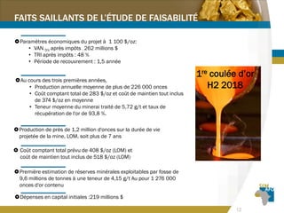 12
FAITS SAILLANTS DE L’ÉTUDE DE FAISABILITÉ
Au cours des trois premières années,
• Production annuelle moyenne de plus de 226 000 onces
• Coût comptant total de 283 $/oz et coût de maintien tout inclus
de 374 $/oz en moyenne
• Teneur moyenne du minerai traité de 5,72 g/t et taux de
récupération de l'or de 93,8 %.
 Coût comptant total prévu de 408 $/oz (LOM) et
coût de maintien tout inclus de 518 $/oz (LOM)
Première estimation de réserves minérales exploitables par fosse de
9,6 millions de tonnes à une teneur de 4,15 g/t Au pour 1 276 000
onces d'or contenu
Dépenses en capital initiales :219 millions $
1re coulée d’or
H2 2018
Paramètres économiques du projet à 1 100 $/oz:
• VAN 5% après impôts : 262 millions $
• TRI après impôts : 48 %
• Période de recouvrement : 1,5 année
Production de près de 1,2 million d'onces sur la durée de vie
projetée de la mine, LOM, soit plus de 7 ans
 