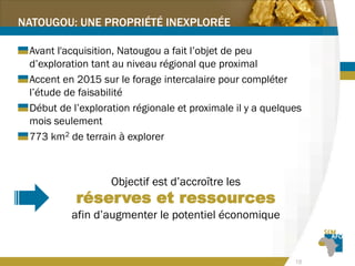 18
NATOUGOU: UNE PROPRIÉTÉ INEXPLORÉE
Avant l'acquisition, Natougou a fait l’objet de peu
d’exploration tant au niveau régional que proximal
Accent en 2015 sur le forage intercalaire pour compléter
l’étude de faisabilité
Début de l’exploration régionale et proximale il y a quelques
mois seulement
773 km2 de terrain à explorer
Objectif est d’accroître les
réserves et ressources
afin d’augmenter le potentiel économique
 