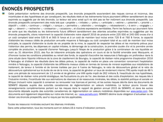 2
ÉNONCÉS PROSPECTIFS
Cette présentation renferme des énoncés prospectifs. Les énoncés prospectifs sous-tendent des risques connus et inconnus, des
incertitudes et des hypothèses et par conséquent, les résultats réels et les évènements futurs pourraient différer sensiblement de ceux
exprimés ou suggérés par de tels énoncés. Le lecteur est ainsi avisé qu'il ne doit pas se fier indûment aux énoncés prospectifs. Les
énoncés prospectifs comprennent des mots tels que « projetée », « initiales », « prévu », « anticipés », « estime », « potentiel », « priorité », «
objectif », « ciblé », « continue », « intégré », « conçue », « permettra », « atteindre », « envisagée », « nécessiteront », « à venir », « engagée », «
agir », « devenir », « recherche », « croissance », « occasions », et d'autres expressions semblables. Parmi les facteurs qui pourraient faire
en sorte que les résultats ou les évènements futurs diffèrent sensiblement des attentes actuelles exprimées ou suggérées par les
énoncés prospectifs, citons notamment la capacité d'atteindre notre objectif 2016 de produire entre 225 000 et 245 000 onces d'or à
un coût comptant total entre 535 $ et 565 $ l'once et à un coût de maintien tout inclus entre 720 $ et 760 $ l'once, la capacité
d'atteindre les niveaux ciblés de production annuelle moyenne à Natougou au coût comptant total et au coût de maintien tout inclus
anticipés, la capacité d'atteindre la durée de vie projetée de la mine, la capacité de respecter les délais et les montants prévus pour
l'obtention des permis, les dépenses en capital initiales, le démarrage de la construction, la première coulée d'or et la première année
complète de production, la capacité d'amener Natougou jusqu'à l'étape de la production grâce à la combinaison de nos liquidités en
main au 31 décembre 2015, des flux de trésorerie anticipés des opérations en cours et de la facilité amendée avec Macquarie, et
d'honorer toutes les conditions préalables au retrait des fonds, la capacité d'accroître les ressources à Natougou en profondeur dans la
zone située dans l'éponte inférieure de la zone de cisaillement de Boungou, la capacité de réaliser notre programme d'exploration 2016
à Natougou et d'obtenir les résultats dans les délais prévus, la capacité de mettre en place une convention concernant l'exploitation
minière à Natougou, la capacité d'atteindre les différents niveaux ciblés en termes de tonnes de minerai expédiées aux installations de
traitement, de teneur à l'entrée et de tonnes traitées par jour à l'usine de Natougou, le ratio de découverture global et le ratio de
découverture opérationnel sur le durée de vie de la mine, la capacité de générer un taux de rendement interne (TRI) après impôt de 48 %
avec une période de recouvrement de 1,5 année et de générer une VAN après impôt de 262 millions $, l'exactitude de nos hypothèses,
la capacité de réaliser notre priorité stratégique, les fluctuations du prix de l'or, des devises et des coûts d'exploitation, les risques liés à
l'industrie minière, l'incertitude liée aux estimations de réserves et de ressources minérales, les délais, la stabilité politique et sociale en
Afrique (incluant notre capacité à conserver ou renouveler nos licences et permis), et les autres risques décrits dans les documents de
SEMAFO déposés auprès des autorités canadiennes de règlementation en valeurs mobilières. Le lecteur pourra trouver des
renseignements complémentaires portant sur les risques dans le rapport de gestion annuel 2015 de SEMAFO, et dans les autres
documents déposés auprès des autorités canadiennes de règlementation en valeurs mobilières disponibles sur www.sedar.com. Ces
documents sont également disponibles sur notre site Internet, au : www.semafo.com. SEMAFO décline toute obligation d’actualiser ou de
réviser ces énoncés prospectifs, sauf si requis par les lois applicables.
Toutes les ressource minérales excluent les réserves minérales.
Dans cette présentation, tous les montants sont en dollars US à moins d’indication contraire.
Cette présentation est une traduction française de la présentation de la conférence John Tumazos 15th Metal and Natural Resources,
tenue à New York le 31 mars 2016.
 