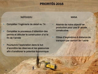THE GRADE
MAKING
26
PRIORITÉS 2016
NATOUGOU
 Compléter l’ingénierie de detail au T4
 Compléter le processus d’obtention des
permis et débuter la construction d’ici la
fin de l’année
 Poursuivre l’exploration dans le but
d’accroître les réserves et les ressources
afin d’améliorer le potential économique
MANA
 Atteinte de notre objectif de
production pour une 9e année
consécutive
 Cibles d’exploration à distance de
transport par camion de l’usine
 
