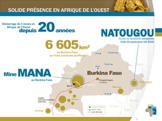4
6 600km2
au Burkina Faso
sur trois ceintures aurifères
MANAMine
au Burkina Faso
20ans
Démarrage de 3 mines en
Afrique de l’Ouest
depuis
Burkina Faso
Mana
PERMIS
CEINTURE AURIFÈRE
BANFORA
Ouagadougou
(Capitale)
Inata Essakane
Bissa
Taparko
Youga
Propriété SEMAFO
Autres mines
Ligne électrique
Korhogo
Natougou
Nabanga
Bantou
NATOUGOUÉtude de faisabilité completée
Cible de production H2 2018
SOLIDE PRÉSENCE EN AFRIQUE DE L’OUEST
 