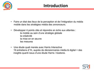 • Faire un état des lieux de la perception et de l’intégration du média
mobile dans les stratégies média des annonceurs.
• Développer 4 points clés et répondre en écho aux attentes :
le mobile au sein d’une stratégie globale
la créativité
la mise en en œuvre
les mesures
• Une étude quali menée avec Harris Interactive
19 entretiens d’1h, auprès de décisionnaires média & digital + des
insights quanti issus d’une étude Harris / Azetone.
Introduction
 