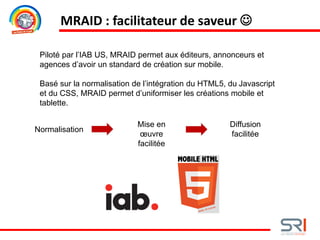 MRAID : facilitateur de saveur 
Piloté par l’IAB US, MRAID permet aux éditeurs, annonceurs et
agences d’avoir un standard de création sur mobile.
Basé sur la normalisation de l’intégration du HTML5, du Javascript
et du CSS, MRAID permet d’uniformiser les créations mobile et
tablette.
Normalisation
Mise en
œuvre
facilitée
Diffusion
facilitée
 