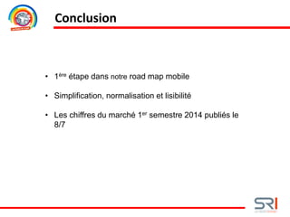 Conclusion
• 1ère étape dans notre road map mobile
• Simplification, normalisation et lisibilité
• Les chiffres du marché 1er semestre 2014 publiés le
8/7
 