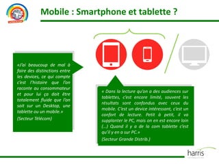 Mobile : Smartphone et tablette ?
«J’ai beaucoup de mal à
faire des distinctions entre
les devices, ce qui compte
c’est l’histoire que l’on
raconte au consommateur
et pour lui ça doit être
totalement fluide que l’on
soit sur un Desktop, une
tablette ou un mobile.»
(Secteur Télécom)
« Dans la lecture qu’on a des audiences sur
tablettes, c’est encore limité, souvent les
résultats sont confondus avec ceux du
mobile. C’est un device intéressant, c’est un
confort de lecture. Petit à petit, il va
supplanter le PC, mais on en est encore loin
(…) Quand il y a de la com tablette c’est
qu’il y en a sur PC.»
(Secteur Grande Distrib.)
 