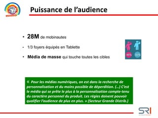 Puissance de l’audience
• 28M de mobinautes
• 1/3 foyers équipés en Tablette
• Média de masse qui touche toutes les cibles
« Pour les médias numériques, on est dans la recherche de
personnalisation et du moins possible de déperdition. (…) C’est
le média qui se prête le plus à la personnalisation compte-tenu
du caractère personnel du produit. Les régies doivent pouvoir
qualifier l’audience de plus en plus. » (Secteur Grande Distrib.)
 
