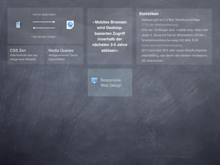 »Ich bin 320px breit«                                         Statistiken
                                                                                 ‣ Weltweit gibt es 5.3 Mrd. Mobilfunkverträge
                                                            »Mobiles Browsen
                                                                                  (77% der Weltbevölkerung)
                                                              wird Desktop-      ‣ 25% der US-Bürger sind »mobile-only« Web-User
                                                             basierten Zugriff   ‣ Jeder 4. Deutsche hat ein Mobiltelefon (20 Mio.)
                  »Das ist dein Design«
                                                              innerhalb der      ‣ Smartphone-Branche wiegt 400 Mrd. EUR
                                                            nächsten 3-5 Jahre    (mehr als Automobil-Industrie)
CSS Zen                          Media Queries                  ablösen«         ‣ 2011 sind über 85% aller neuen Mobilfunkgeräte
Volle Kontrolle über das         Abfrage konkreter Device                         internetfähig, von denen die meisten mindestens
Design einer Webseite            Eigenschaften
                                                                                  3G unterstützen




                                                                Responsive
                                                                Web Design
 