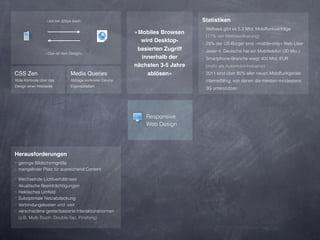 »Ich bin 320px breit«                                         Statistiken
                                                                                 ‣ Weltweit gibt es 5.3 Mrd. Mobilfunkverträge
                                                            »Mobiles Browsen
                                                                                  (77% der Weltbevölkerung)
                                                              wird Desktop-      ‣ 25% der US-Bürger sind »mobile-only« Web-User
                                                             basierten Zugriff   ‣ Jeder 4. Deutsche hat ein Mobiltelefon (20 Mio.)
                  »Das ist dein Design«
                                                              innerhalb der      ‣ Smartphone-Branche wiegt 400 Mrd. EUR
                                                            nächsten 3-5 Jahre    (mehr als Automobil-Industrie)
CSS Zen                          Media Queries                  ablösen«         ‣ 2011 sind über 85% aller neuen Mobilfunkgeräte
Volle Kontrolle über das         Abfrage konkreter Device                         internetfähig, von denen die meisten mindestens
Design einer Webseite            Eigenschaften
                                                                                  3G unterstützen




                                                                Responsive
                                                                Web Design




Herausforderungen
‣ geringe Bildschirmgröße
‣ mangelnder Platz für ausreichend Content

‣ Wechselnde Lichtverhältnisse
‣ Akustische Beeinträchtigungen
‣ Hektisches Umfeld
‣ Suboptimale Netzabdeckung
‣ Verbindungskosten und -zeit
‣ verschiedene gestenbasierte Interaktionsnormen
  (z.B. Multi-Touch: Double-Tap, Pinching)
 