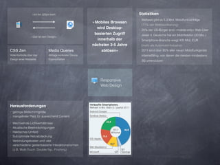 »Ich bin 320px breit«                                         Statistiken
                                                                                 ‣ Weltweit gibt es 5.3 Mrd. Mobilfunkverträge
                                                            »Mobiles Browsen
                                                                                  (77% der Weltbevölkerung)
                                                              wird Desktop-      ‣ 25% der US-Bürger sind »mobile-only« Web-User
                                                             basierten Zugriff   ‣ Jeder 4. Deutsche hat ein Mobiltelefon (20 Mio.)
                  »Das ist dein Design«
                                                              innerhalb der      ‣ Smartphone-Branche wiegt 400 Mrd. EUR
                                                            nächsten 3-5 Jahre    (mehr als Automobil-Industrie)
CSS Zen                          Media Queries                  ablösen«         ‣ 2011 sind über 85% aller neuen Mobilfunkgeräte
Volle Kontrolle über das         Abfrage konkreter Device                         internetfähig, von denen die meisten mindestens
Design einer Webseite            Eigenschaften
                                                                                  3G unterstützen




                                                                Responsive
                                                                Web Design




Herausforderungen
‣ geringe Bildschirmgröße
‣ mangelnder Platz für ausreichend Content

‣ Wechselnde Lichtverhältnisse
‣ Akustische Beeinträchtigungen
‣ Hektisches Umfeld
‣ Suboptimale Netzabdeckung
‣ Verbindungskosten und -zeit
‣ verschiedene gestenbasierte Interaktionsnormen
  (z.B. Multi-Touch: Double-Tap, Pinching)
 