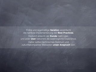 Frühe und regelmäßige Iteration vereinfacht
  die nahtlose Implementierung der Best Practices.
        Dadurch erreicht der Kunde mehr User,
und jeder User bekommt die bestmögliche Experience.
        Daher sollten technisches Optimum und
 zukunftskompatible Webseiten unser Anspruch sein.
 