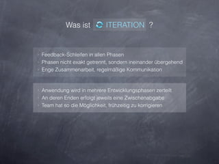 Was ist           ITERATION ?


‣ Feedback-Schleifen in allen Phasen
‣ Phasen nicht exakt getrennt, sondern ineinander übergehend
‣ Enge Zusammenarbeit, regelmäßige Kommunikation



‣ Anwendung wird in mehrere Entwicklungsphasen zerteilt
‣ An deren Enden erfolgt jeweils eine Zwischenabgabe
‣ Team hat so die Möglichkeit, frühzeitig zu korrigieren
 