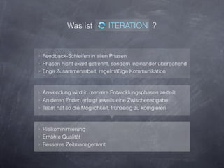 Was ist           ITERATION ?


‣ Feedback-Schleifen in allen Phasen
‣ Phasen nicht exakt getrennt, sondern ineinander übergehend
‣ Enge Zusammenarbeit, regelmäßige Kommunikation



‣ Anwendung wird in mehrere Entwicklungsphasen zerteilt
‣ An deren Enden erfolgt jeweils eine Zwischenabgabe
‣ Team hat so die Möglichkeit, frühzeitig zu korrigieren



‣ Risikominimierung
‣ Erhöhte Qualität
‣ Besseres Zeitmanagement
 
