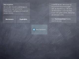 Web-Angebote,                                           ‣ In der EU 38 Mio. Menschen mit
die von allen Nutzern unabhängig von                      körperlichen Einschränkungen
körperlichen oder technischen                           ‣ 20% der Bevölkerung > 60 Jahre
Möglichkeiten uneingeschränkt genutzt                   ‣ 4/5 Behinderten nutzen das Web
werden können.                                          ‣ In den USA gelten 39 Mio. Menschen
                                                          als behindert (15%)


   Barrierearm          Zugänglich                      ‣ Auch Suchmaschinen Robots
                                                         sind blinde User




                                        Web Standards
 