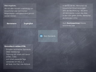 Web-Angebote,                                             ‣ In der EU 38 Mio. Menschen mit
die von allen Nutzern unabhängig von                        körperlichen Einschränkungen
körperlichen oder technischen                             ‣ 20% der Bevölkerung > 60 Jahre
Möglichkeiten uneingeschränkt genutzt                     ‣ 4/5 Behinderten nutzen das Web
werden können.                                            ‣ In den USA gelten 39 Mio. Menschen
                                                            als behindert (15%)


   Barrierearm               Zugänglich                   ‣ Auch Suchmaschinen Robots
                                                           sind blinde User




                                          Web Standards




Sinnvolles & valides HTML
‣ Einhalten technischer Standards
  (W3C Validierung)
‣ Trennung von Inhalt und Layout
  (HTML / CSS)
‣ zum Inhalt passende Tags
  verwenden (h1-h6, p...)
‣ alt-Texte, link-Titel, role-Attribute
 