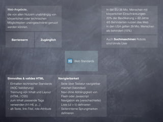 Web-Angebote,                                                                 ‣ In der EU 38 Mio. Menschen mit
die von allen Nutzern unabhängig von                                            körperlichen Einschränkungen
körperlichen oder technischen                                                 ‣ 20% der Bevölkerung > 60 Jahre
Möglichkeiten uneingeschränkt genutzt                                         ‣ 4/5 Behinderten nutzen das Web
werden können.                                                                ‣ In den USA gelten 39 Mio. Menschen
                                                                                als behindert (15%)


   Barrierearm               Zugänglich                                       ‣ Auch Suchmaschinen Robots
                                                                               sind blinde User




                                                      Web Standards




Sinnvolles & valides HTML                 Navigierbarkeit
‣ Einhalten technischer Standards         ‣ Seite über Tastatur navigierbar
  (W3C Validierung)                         machen (tabindex)
‣ Trennung von Inhalt und Layout          ‣ Navi ohne Abhängigkeit von
  (HTML / CSS)                              Flash oder Javascript
‣ zum Inhalt passende Tags                ‣ Navigation als (verschachtelte)
  verwenden (h1-h6, p...)                   Liste (ul > li) deﬁnieren
‣ alt-Texte, link-Titel, role-Attribute   ‣ Seiteninterne Sprungmarken
                                            deﬁnieren
 