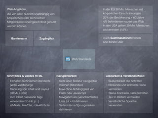 Web-Angebote,                                                                 ‣ In der EU 38 Mio. Menschen mit
die von allen Nutzern unabhängig von                                            körperlichen Einschränkungen
körperlichen oder technischen                                                 ‣ 20% der Bevölkerung > 60 Jahre
Möglichkeiten uneingeschränkt genutzt                                         ‣ 4/5 Behinderten nutzen das Web
werden können.                                                                ‣ In den USA gelten 39 Mio. Menschen
                                                                                als behindert (15%)


   Barrierearm               Zugänglich                                       ‣ Auch Suchmaschinen Robots
                                                                               sind blinde User




                                                      Web Standards




Sinnvolles & valides HTML                 Navigierbarkeit                        Lesbarkeit & Verständlichkeit
‣ Einhalten technischer Standards         ‣ Seite über Tastatur navigierbar       ‣ Skalierbarkeit der Schriften
  (W3C Validierung)                         machen (tabindex)                     ‣ blinkende und animierte Texte
‣ Trennung von Inhalt und Layout          ‣ Navi ohne Abhängigkeit von              vermeiden
  (HTML / CSS)                              Flash oder Javascript                 ‣ Starke Kontraste, klare Schriften
‣ zum Inhalt passende Tags                ‣ Navigation als (verschachtelte)       ‣ Text in Bildern vermeiden
  verwenden (h1-h6, p...)                   Liste (ul > li) deﬁnieren             ‣ Verständliche Sprache
‣ alt-Texte, link-Titel, role-Attribute   ‣ Seiteninterne Sprungmarken              verwenden
                                            deﬁnieren
 